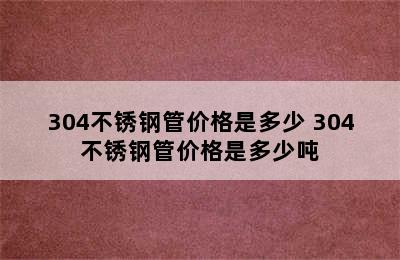 304不锈钢管价格是多少 304不锈钢管价格是多少吨